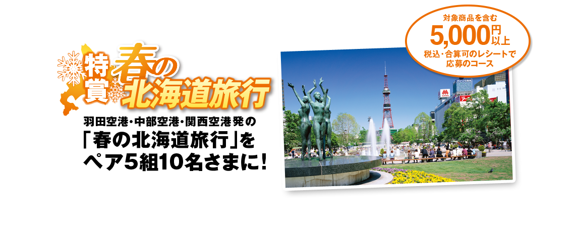 対象商品を含む5,000円以上 税込・合算可のレシートで応募のコース 特賞 春の北海道旅行 羽田空港・中部空港・関西空港発の「春の北海道旅行」をペア5組10名さまに!
