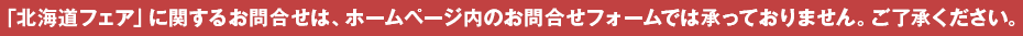 「北海道フェア」に関するお問合せは、ホームページ内のお問合せフォームでは承っておりません。ご了承ください。