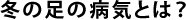 冬の足の病気とは？