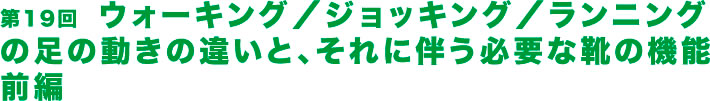 第19回  ウォーキング／ジョッキング／ランニングの足の動きの違いと、それに伴う必要な靴の機能前編