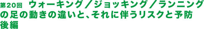 第20回  ウォーキング／ジョッキング／ランニングの足の動きの違いと、それに伴うリスクと予防　後編