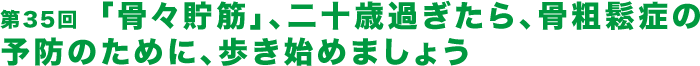 第35回  「骨々貯筋」、二十歳過ぎたら、骨粗鬆症の予防のために、歩き始めましょう