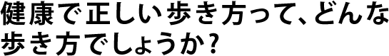 健康で正しい歩き方って、どんな歩き方でしょうか?