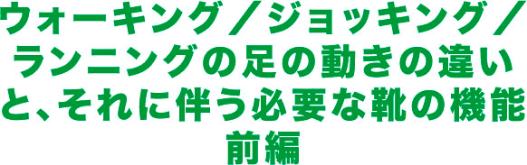 ウォーキング／ジョッキング／ランニングの足の動きの違いと、それに伴う必要な靴の機能前編