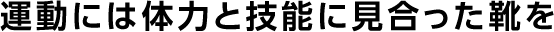 運動には体力と技能に見合った靴を