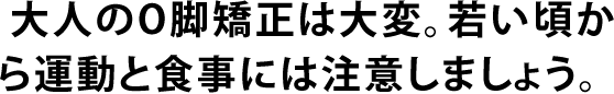  大人のO脚矯正は大変。若い頃から運動と食事には注意しましょう。